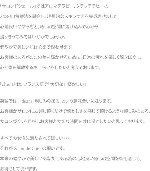 「サロンドシェール」ではアロマテラピー、タラソテラピーの2つの自然療法を融合し、理想的なスキンケアを完成させました。心地良いやすらぎと、癒しの空間に溶け込んで心から浸りきってみてはいかがでしょうか。健やかで美しい肌は心まで潤わせます。お客様のあるがままの美を輝かせるために、日常の疲れを優しく解きほぐし、心と体を解放するお手伝いをしたいと考えております。「cher」とは、フランス語で「大切な」「懐かしい」 英語では、「dear」「親しみのある」という意味合いになります。お客様がサロンにお越し頂くだけで懐かしさを感じて頂けるような親しみのある、サロンづくりを目指しお客様と大切な時間を共に過ごしたいと思っております。すべての女性に満たされてほしい・・・それがSalon de Cherの願いです。本来の健やかで美しいあなたである為の心地良い癒しの空間を御用意して、お待ちしております。