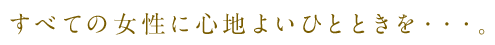 すべての女性に心地よいひとときを・・・。