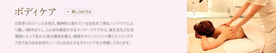 [ボディケア]日常多くのストレスを抱え、精神的に疲れている女性を丁寧なハンドケアにより優しく解きほぐし、心と体を解放させるマッサージケアから、食生活など生活環境によって乱れた体内環境を整え、理想のボディラインへ導くスリミングケアまであらゆる女性のニーズにお応えするボディケアをご用意しております。