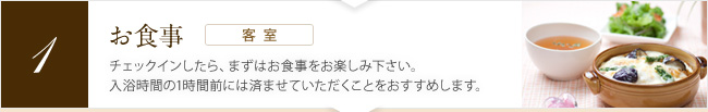 [お食事（客室）] チェックインしたら、まずはお食事をお楽しみ下さい。入浴時間の1時間前には済ませていただくことをおすすめします。