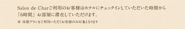 Salon de Charご利用のお客様はホテルにチェックインしていただいた時間から「6時間」お部屋に滞在していただけます。※ 休憩プランをご利用いただくお客様のみ対象となります