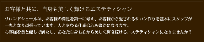 お客様と共に、自身も美しく輝けるエステティシャン　サロンドシェールは、お客様の満足を第一に考え、お客様から愛されるサロン作りを基本にスタッフが一丸となり頑張っています。人と関わる仕事は心も豊かになります。お客様を美と癒しで満たし、あなた自身も心から美しく輝き続けるエステティシャンになりませんか？