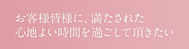 お客様皆様に、満たされた心地よい時間を過ごして頂きたい