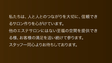 私たちは、人と人とのつながりを大切に、信頼できるサロン作りを心がけています。他のエステサロンにはない至福の空間を提供できる様、お客様の満足を追い続けて参ります。スタッフ一同心よりお待ちしております。